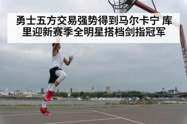 勇士五方交易强势得到马尔卡宁 库里迎新赛季全明星搭档剑指冠军