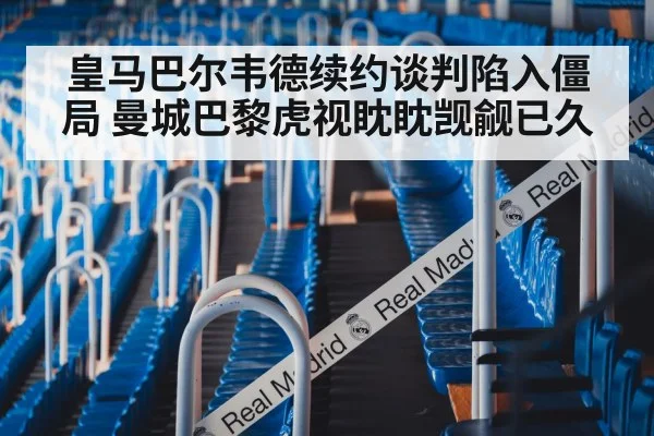 皇马巴尔韦德续约谈判陷入僵局 曼城巴黎虎视眈眈觊觎已久